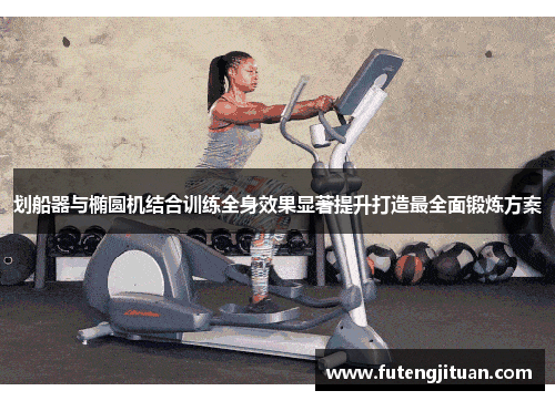 划船器与椭圆机结合训练全身效果显著提升打造最全面锻炼方案